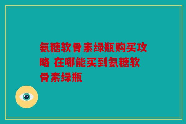 氨糖软骨素绿瓶购买攻略 在哪能买到氨糖软骨素绿瓶
