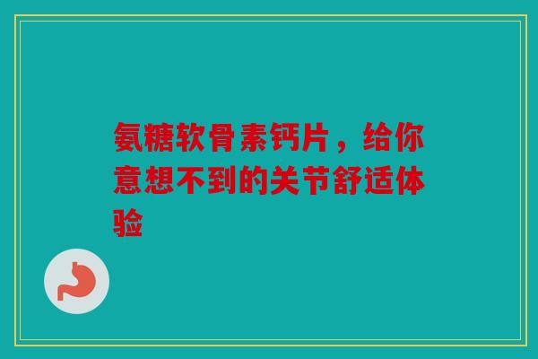 氨糖软骨素钙片，给你意想不到的关节舒适体验