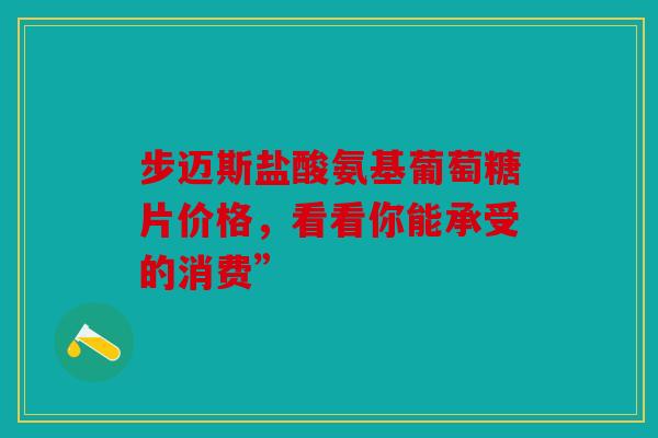 步迈斯盐酸氨基葡萄糖片价格，看看你能承受的消费”