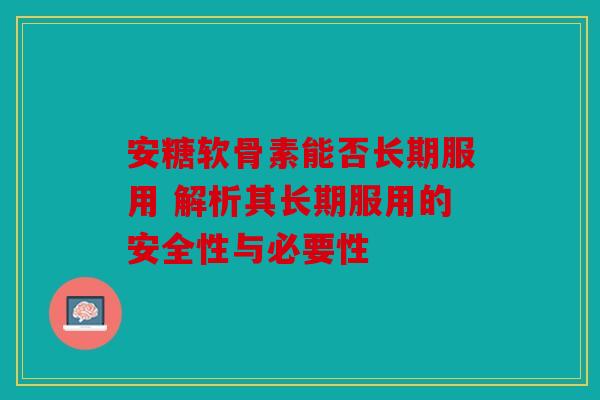 安糖软骨素能否长期服用 解析其长期服用的安全性与必要性