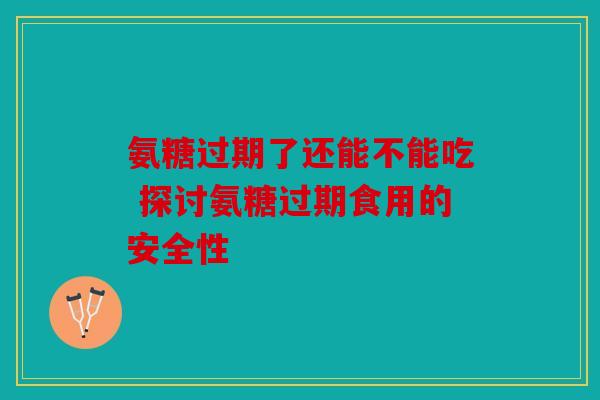 氨糖过期了还能不能吃 探讨氨糖过期食用的安全性