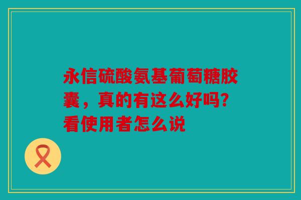永信硫酸氨基葡萄糖胶囊，真的有这么好吗？看使用者怎么说