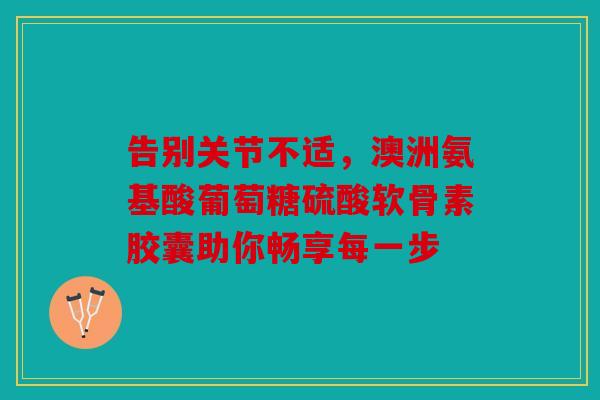 告别关节不适，澳洲氨基酸葡萄糖硫酸软骨素胶囊助你畅享每一步