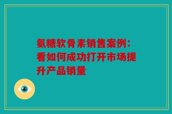 氨糖软骨素销售案例：看如何成功打开市场提升产品销量