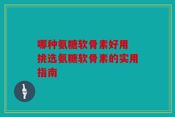 哪种氨糖软骨素好用 挑选氨糖软骨素的实用指南