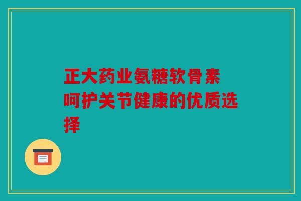 正大药业氨糖软骨素 呵护关节健康的优质选择