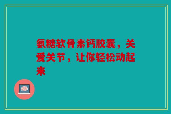 氨糖软骨素钙胶囊，关爱关节，让你轻松动起来