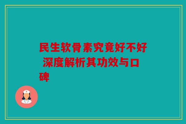 民生软骨素究竟好不好 深度解析其功效与口碑