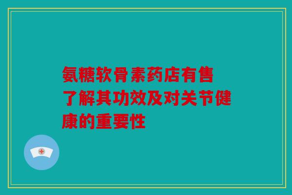 氨糖软骨素药店有售 了解其功效及对关节健康的重要性