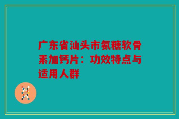 广东省汕头市氨糖软骨素加钙片：功效特点与适用人群