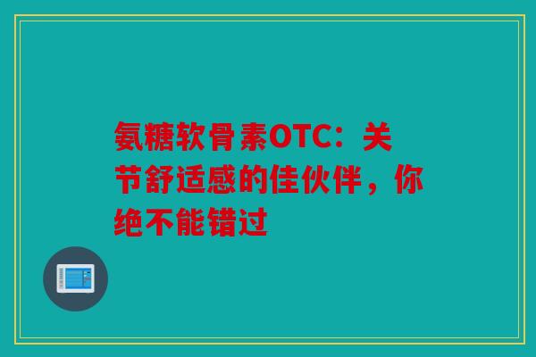 氨糖软骨素OTC：关节舒适感的佳伙伴，你绝不能错过
