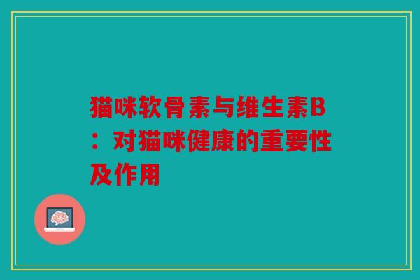 猫咪软骨素与维生素B：对猫咪健康的重要性及作用