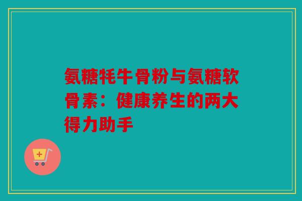 氨糖牦牛骨粉与氨糖软骨素：健康养生的两大得力助手