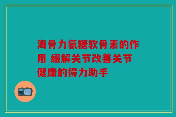 海骨力氨糖软骨素的作用 缓解关节改善关节健康的得力助手