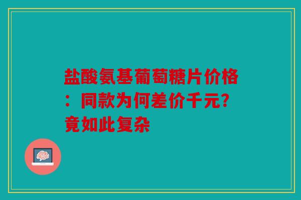 盐酸氨基葡萄糖片价格：同款为何差价千元？竟如此复杂