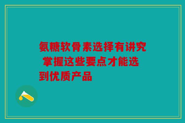 氨糖软骨素选择有讲究 掌握这些要点才能选到优质产品