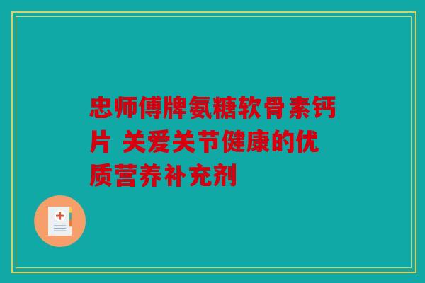 忠师傅牌氨糖软骨素钙片 关爱关节健康的优质营养补充剂
