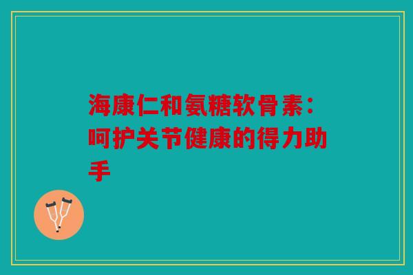 海康仁和氨糖软骨素：呵护关节健康的得力助手