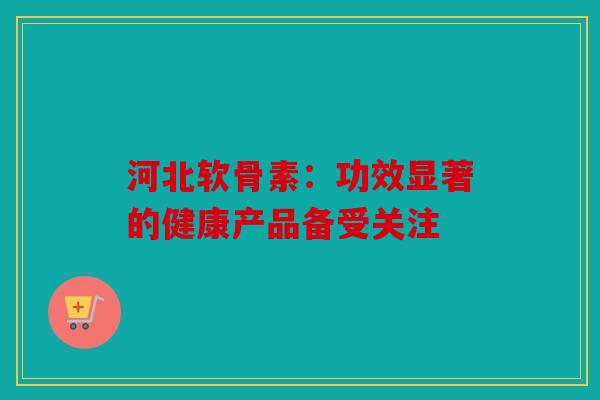 河北软骨素：功效显著的健康产品备受关注