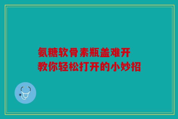 氨糖软骨素瓶盖难开 教你轻松打开的小妙招