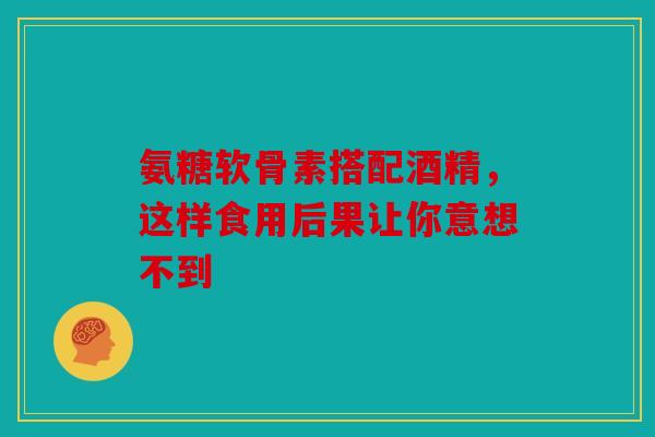 氨糖软骨素搭配酒精，这样食用后果让你意想不到