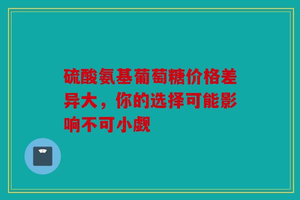 硫酸氨基葡萄糖价格差异大，你的选择可能影响不可小觑