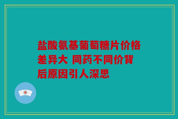 盐酸氨基葡萄糖片价格差异大 同药不同价背后原因引人深思