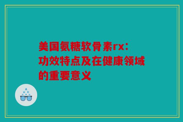 美国氨糖软骨素rx：功效特点及在健康领域的重要意义