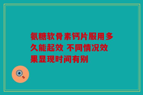 氨糖软骨素钙片服用多久能起效 不同情况效果显现时间有别