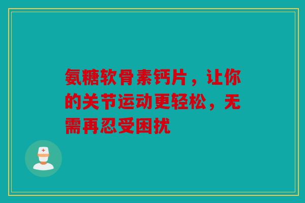 氨糖软骨素钙片，让你的关节运动更轻松，无需再忍受困扰