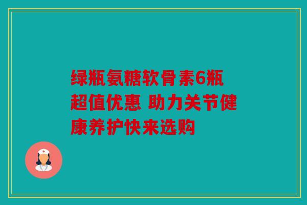 绿瓶氨糖软骨素6瓶 超值优惠 助力关节健康养护快来选购
