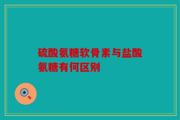 硫酸氨糖软骨素与盐酸氨糖有何区别
