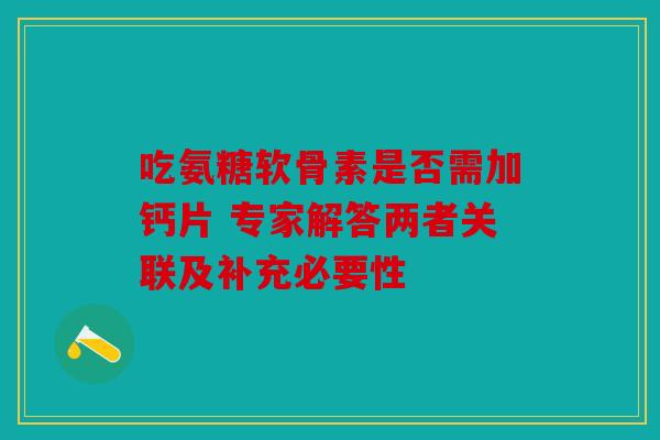 吃氨糖软骨素是否需加钙片 专家解答两者关联及补充必要性