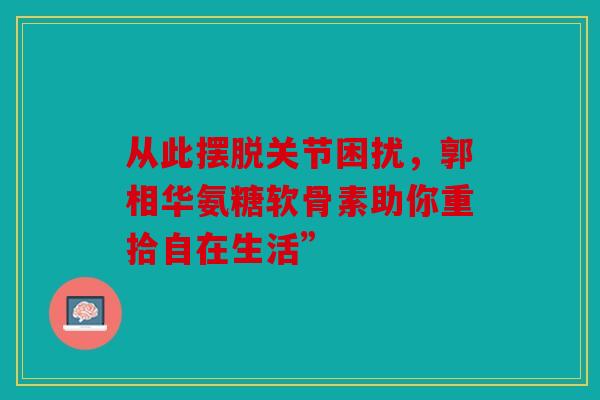 从此摆脱关节困扰，郭相华氨糖软骨素助你重拾自在生活”