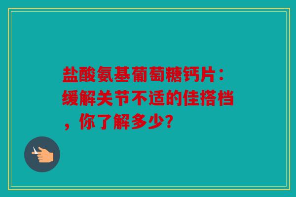 盐酸氨基葡萄糖钙片：缓解关节不适的佳搭档，你了解多少？