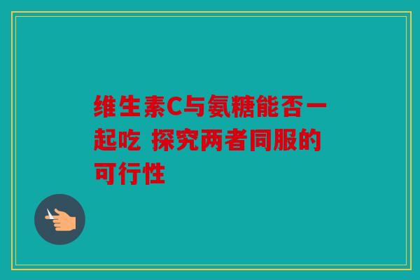 维生素C与氨糖能否一起吃 探究两者同服的可行性