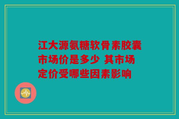 江大源氨糖软骨素胶囊市场价是多少 其市场定价受哪些因素影响