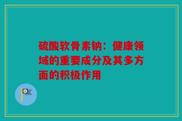 硫酸软骨素钠：健康领域的重要成分及其多方面的积极作用