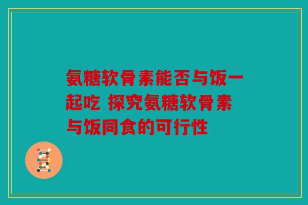 氨糖软骨素能否与饭一起吃 探究氨糖软骨素与饭同食的可行性