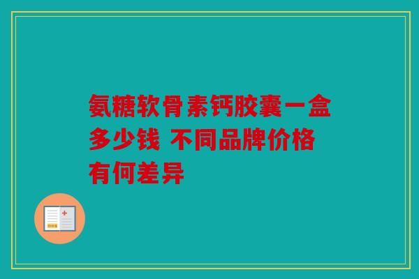 氨糖软骨素钙胶囊一盒多少钱 不同品牌价格有何差异