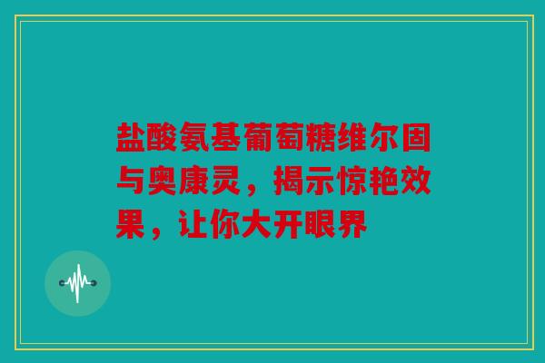盐酸氨基葡萄糖维尔固与奥康灵，揭示惊艳效果，让你大开眼界