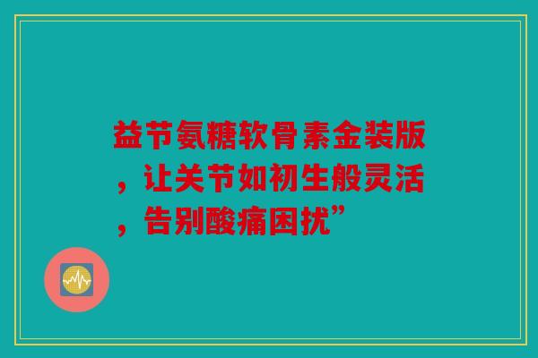 益节氨糖软骨素金装版，让关节如初生般灵活，告别酸痛困扰”