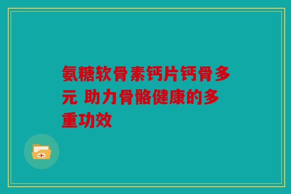 氨糖软骨素钙片钙骨多元 助力骨骼健康的多重功效
