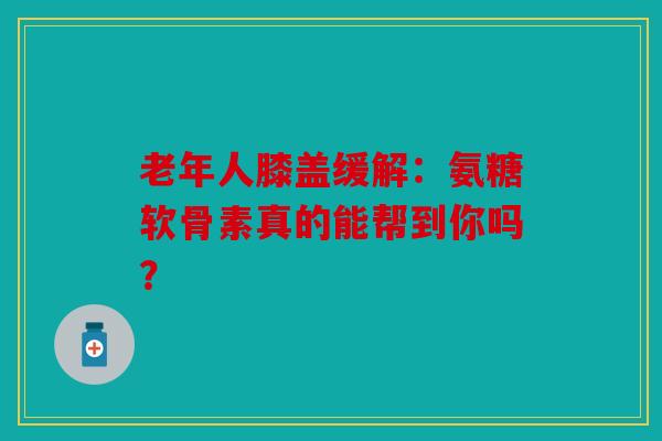 老年人膝盖缓解：氨糖软骨素真的能帮到你吗？