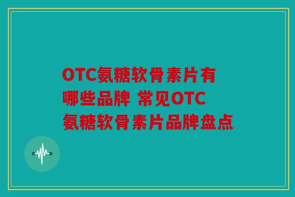 OTC氨糖软骨素片有哪些品牌 常见OTC氨糖软骨素片品牌盘点