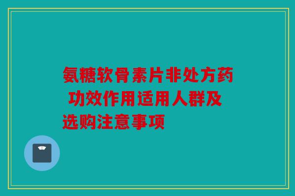氨糖软骨素片非处方药 功效作用适用人群及选购注意事项