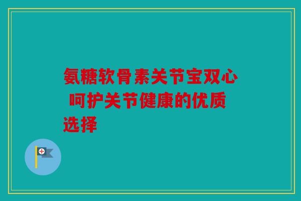 氨糖软骨素关节宝双心 呵护关节健康的优质选择