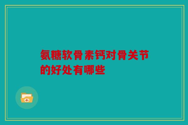 氨糖软骨素钙对骨关节的好处有哪些