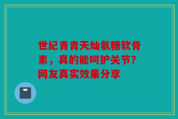 世纪青青天灿氨糖软骨素，真的能呵护关节？网友真实效果分享
