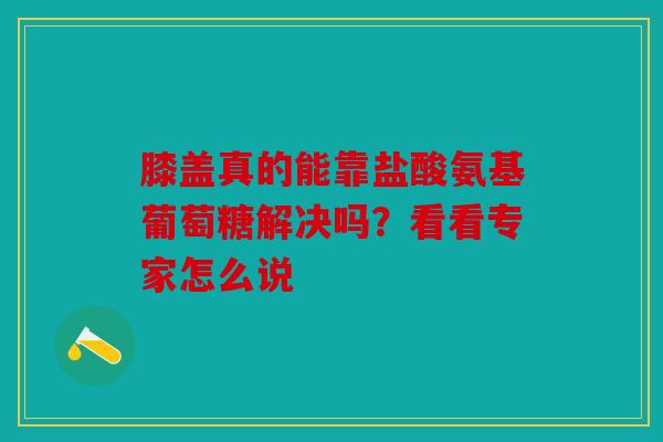 膝盖真的能靠盐酸氨基葡萄糖解决吗？看看专家怎么说